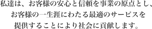 私達は、お客様の安心と信頼を事業の原点とし、お客様の一生涯にわたる最適のサービスを提供することにより社会に貢献します。